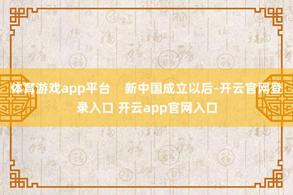 体育游戏app平台    新中国成立以后-开云官网登录入口 开云app官网入口