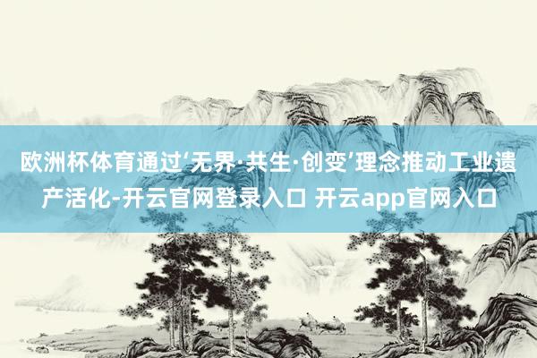 欧洲杯体育通过‘无界·共生·创变’理念推动工业遗产活化-开云官网登录入口 开云app官网入口