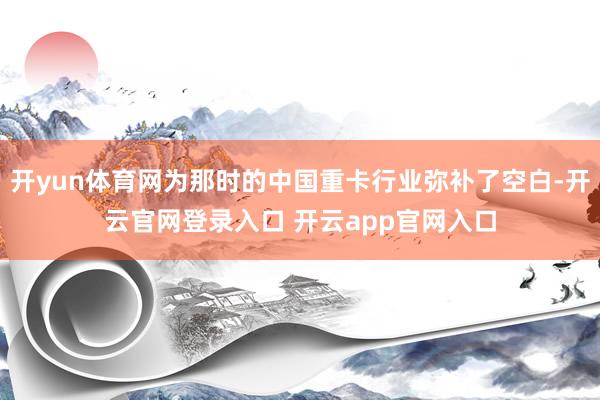 开yun体育网为那时的中国重卡行业弥补了空白-开云官网登录入口 开云app官网入口