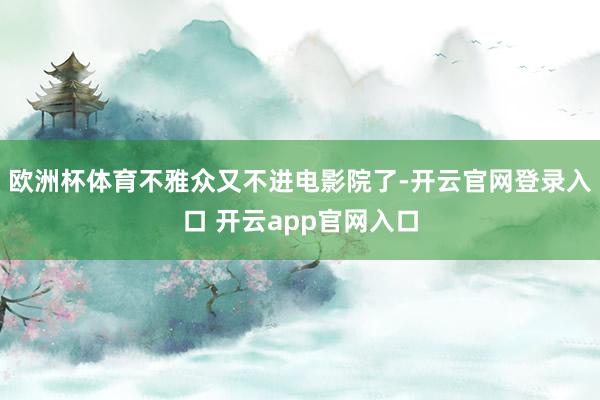 欧洲杯体育不雅众又不进电影院了-开云官网登录入口 开云app官网入口