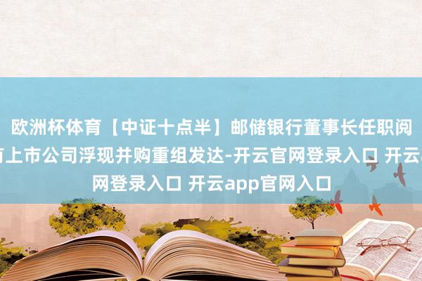 欧洲杯体育【中证十点半】邮储银行董事长任职阅历获批；又有上市公司浮现并购重组发达-开云官网登录入口 开云app官网入口