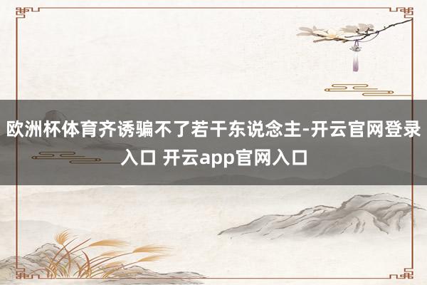 欧洲杯体育齐诱骗不了若干东说念主-开云官网登录入口 开云app官网入口