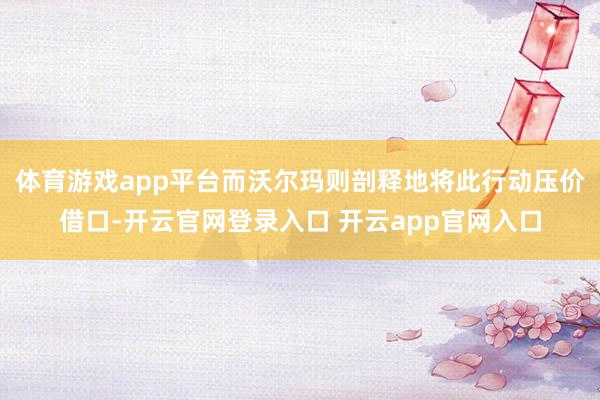 体育游戏app平台而沃尔玛则剖释地将此行动压价借口-开云官网登录入口 开云app官网入口