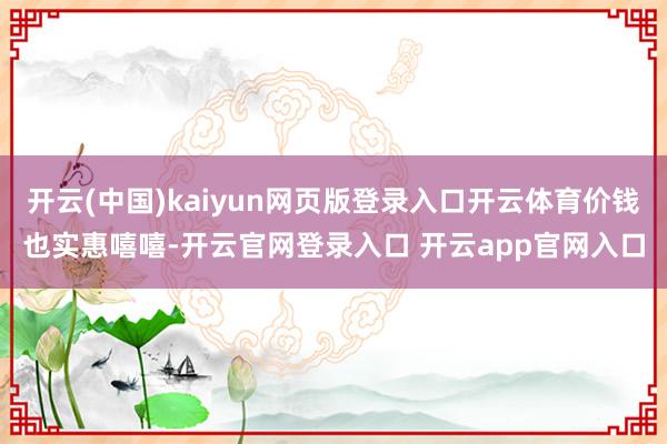 开云(中国)kaiyun网页版登录入口开云体育价钱也实惠嘻嘻-开云官网登录入口 开云app官网入口