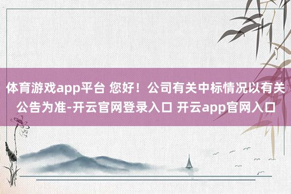 体育游戏app平台 您好！公司有关中标情况以有关公告为准-开云官网登录入口 开云app官网入口