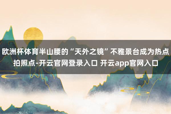 欧洲杯体育半山腰的“天外之镜”不雅景台成为热点拍照点-开云官网登录入口 开云app官网入口