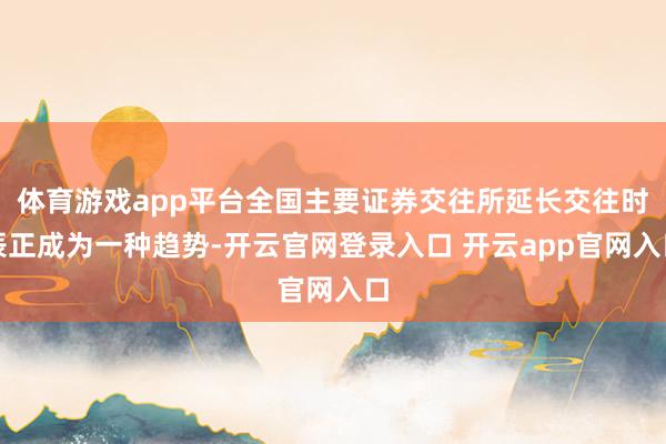 体育游戏app平台全国主要证券交往所延长交往时辰正成为一种趋势-开云官网登录入口 开云app官网入口