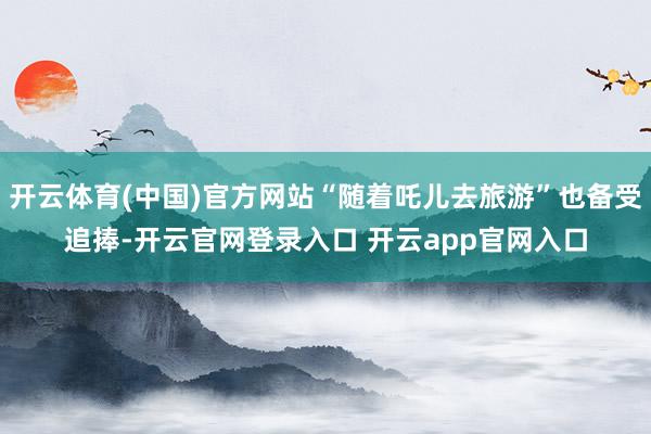 开云体育(中国)官方网站“随着吒儿去旅游”也备受追捧-开云官网登录入口 开云app官网入口