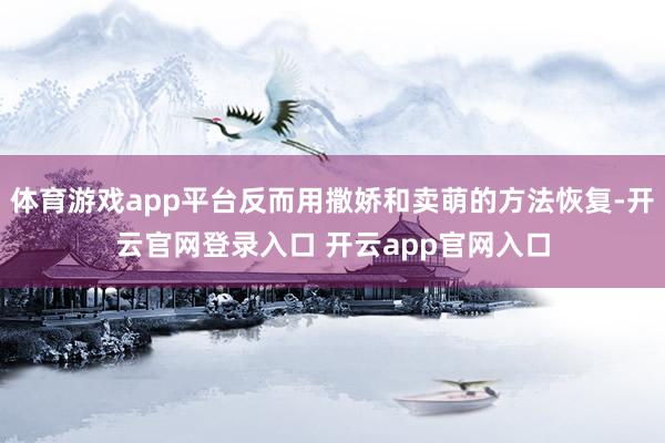 体育游戏app平台反而用撒娇和卖萌的方法恢复-开云官网登录入口 开云app官网入口