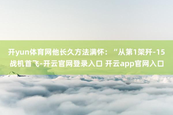 开yun体育网他长久方法满怀：“从第1架歼-15战机首飞-开云官网登录入口 开云app官网入口