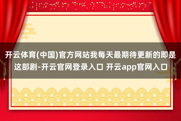 开云体育(中国)官方网站我每天最期待更新的即是这部剧-开云官网登录入口 开云app官网入口